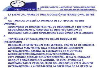 UNION EUROPEA – MERCOSUR “HACIA UN ACUERDO DE ASOCIACIÓN INTERREGIONAL” CONCLUSIONES 1º PARTE LA EVENTUAL FIRMA DE UNA ASOCIACIÓN INTERREGIONAL ENTRE LA  UE – MERCOSUR SERÁ LA PRIMERA DE SU TIPO ENTRE DOS UNIONES ADUANERAS DE DIFERENTE NIVEL DE DESARROLLO Y DISTANTES GEOGRÁFICAMENTE, PERO CON EL OBJETIVO COMÚN DE INCREMENTAR LA MULTIPOLARIDAD ECONÓMICA EN EL MUNDO A TRAVÉS DEL FORTALECIMIENTO DE LOS BLOQUES DE INTEGRACIÓN REGIONAL EXISTENTES. EN ESTE SENTIDO, TANTO LA UE COMO EL MERCOSUR MANTIENEN UNA ESTRATEGIA DE INSERCIÓN INTERNACIONAL BASADA EN ESCENARIOS DE MÚLTIPLES NEGOCIACIONES COMERCIALES INTERNACIONALES.  ESTA POSIBLE ASOCIACIÓN INTERREGIONAL SERÍA EL SEGUNDO BLOQUE ECONÓMICO DEL MUNDO, LO CUAL AYUDARÍA A INCREMENTAR EL PESO POLÍTICO DEL MERCOSUR EN EL ÁMBITO INTERNACIONAL Y A FORTALECER LA PRESENCIA DE LA UE EN LA REGIÓN DE MÁS RÁPIDO CRECIMIENTO EN AMÉRICA LATINA. 