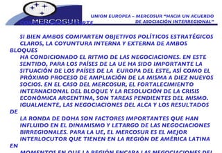 UNION EUROPEA – MERCOSUR “HACIA UN ACUERDO DE ASOCIACIÓN INTERREGIONAL” CONCLUSIONES 2º PARTE SI BIEN AMBOS COMPARTEN OBJETIVOS POLÍTICOS ESTRATÉGICOS  CLAROS, LA COYUNTURA INTERNA Y EXTERNA DE AMBOS BLOQUES HA CONDICIONADO EL RITMO DE LAS NEGOCIACIONES. EN ESTE SENTIDO, PARA LOS PAÍSES DE LA UE HA SIDO IMPORTANTE LA SITUACIÓN DE LOS PAÍSES DE LA  EUROPA DEL ESTE, ASÍ COMO EL PRÓXIMO PROCESO DE AMPLIACIÓN DE LA MISMA A DIEZ NUEVOS SOCIOS. EN EL CASO DEL MERCOSUR, EL FORTALECIMIENTO INTERNACIONAL DEL BLOQUE Y LA RESOLUCIÓN DE LA CRISIS ECONÓMICA ARGENTINA, SON TAREAS PENDIENTES DEL MISMO. IGUALMENTE, LAS NEGOCIACIONES DEL ALCA Y LOS RESULTADOS DE LA RONDA DE DOHA SON FACTORES IMPORTANTES QUE HAN INFLUIDO EN EL DINAMISMO Y LETARGO DE LAS NEGOCIACIONES BIRREGIONALES. PARA LA UE, EL MERCOSUR ES EL MEJOR INTERLOCUTOR QUE TIENEN EN LA REGIÓN DE AMÉRICA LATINA EN MOMENTOS EN QUE LA REGIÓN ENCARA LAS NEGOCIACIONES DEL ALCA Y LOS EFECTOS QUE ÉSTAS TENDRÍAN SOBRE LOS FLUJOS DE 