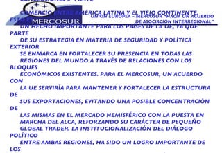 UNION EUROPEA – MERCOSUR “HACIA UN ACUERDO DE ASOCIACIÓN INTERREGIONAL” CONCLUSIONES 3º PARTE COMERCIO ENTRE AMÉRICA LATINA Y EL VIEJO CONTINENTE. ESTO ES UN HECHO IMPORTANTE PARA LOS PAÍSES DE LA UE, YA QUE PARTE DE SU ESTRATEGIA EN MATERIA DE SEGURIDAD Y POLÍTICA EXTERIOR SE ENMARCA EN FORTALECER SU PRESENCIA EN TODAS LAS REGIONES DEL MUNDO A TRAVÉS DE RELACIONES CON LOS BLOQUES ECONÓMICOS EXISTENTES. PARA EL MERCOSUR, UN ACUERDO CON LA UE SERVIRÍA PARA MANTENER Y FORTALECER LA ESTRUCTURA DE SUS EXPORTACIONES, EVITANDO UNA POSIBLE CONCENTRACIÓN DE LAS MISMAS EN EL MERCADO HEMISFÉRICO CON LA PUESTA EN MARCHA DEL ALCA, REFORZANDO SU CARÁCTER DE PEQUEÑO GLOBAL TRADER. LA INSTITUCIONALIZACIÓN DEL DIÁLOGO POLÍTICO ENTRE AMBAS REGIONES, HA SIDO UN LOGRO IMPORTANTE DE LOS ACUERDOS ALCANZADOS HASTA EL PRESENTE. ASÍ MISMO, LA COOPERACIÓN ECONÓMICO TÉCNICA DIRIGIDA A ÁREAS COMO: SOCIEDAD CIVIL, INFRAESTRUCTURA,  DESARROLLO INSTITUCIONAL DEL MERCOSUR Y SUS ESTADOS MIEMBROS,  