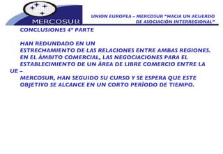 UNION EUROPEA – MERCOSUR “HACIA UN ACUERDO DE ASOCIACIÓN INTERREGIONAL” CONCLUSIONES 4º PARTE HAN REDUNDADO EN UN ESTRECHAMIENTO DE LAS RELACIONES ENTRE AMBAS REGIONES. EN EL ÁMBITO COMERCIAL, LAS NEGOCIACIONES PARA EL ESTABLECIMIENTO DE UN ÁREA DE LIBRE COMERCIO ENTRE LA UE – MERCOSUR, HAN SEGUIDO SU CURSO Y SE ESPERA QUE ESTE OBJETIVO SE ALCANCE EN UN CORTO PERÍODO DE TIEMPO.  
