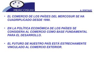 EL COMERCIO DE LOS PAÍSES DEL MERCOSUR SE HA CUADRIPLICADO DESDE 1990.  EN LA POLÍTICA ECONÓMICA DE LOS PAÍSES SE CONSIDERA AL COMERCIO COMO BASE FUNDAMENTAL PARA EL DESARROLLO.  EL FUTURO DE NUESTRO PAÍS ESTÁ ESTRECHAMENTE VINCULADO AL COMERCIO EXTERIOR.  6. VENTAJAS 