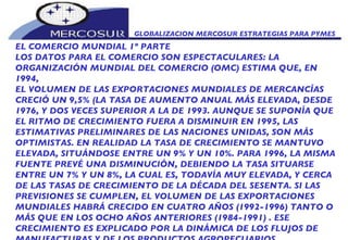 GLOBALIZACION MERCOSUR ESTRATEGIAS PARA PYMES  EL COMERCIO MUNDIAL 1º PARTE LOS DATOS PARA EL COMERCIO SON ESPECTACULARES: LA  ORGANIZACIÓN MUNDIAL DEL COMERCIO (OMC) ESTIMA QUE, EN 1994, EL VOLUMEN DE LAS EXPORTACIONES MUNDIALES DE MERCANCÍAS CRECIÓ UN 9,5% (LA TASA DE AUMENTO ANUAL MÁS ELEVADA, DESDE 1976, Y DOS VECES SUPERIOR A LA DE 1993. AUNQUE SE SUPONÍA QUE EL RITMO DE CRECIMIENTO FUERA A DISMINUIR EN 1995, LAS ESTIMATIVAS PRELIMINARES DE LAS NACIONES UNIDAS, SON MÁS OPTIMISTAS. EN REALIDAD LA TASA DE CRECIMIENTO SE MANTUVO ELEVADA, SITUÁNDOSE ENTRE UN 9% Y UN 10%. PARA 1996, LA MISMA FUENTE PREVÉ UNA DISMINUCIÓN, DEBIENDO LA TASA SITUARSE ENTRE UN 7% Y UN 8%, LA CUAL ES, TODAVÍA MUY ELEVADA, Y CERCA DE LAS TASAS DE CRECIMIENTO DE LA DÉCADA DEL SESENTA. SI LAS PREVISIONES SE CUMPLEN, EL VOLUMEN DE LAS EXPORTACIONES MUNDIALES HABRÁ CRECIDO EN CUATRO AÑOS (1992-1996) TANTO O  MÁS QUE EN LOS OCHO AÑOS ANTERIORES (1984-1991) . ESE CRECIMIENTO ES EXPLICADO POR LA DINÁMICA DE LOS FLUJOS DE MANUFACTURAS Y DE LOS PRODUCTOS AGROPECUARIOS.  