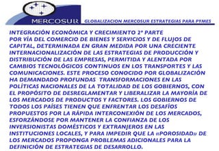 GLOBALIZACION MERCOSUR ESTRATEGIAS PARA PYMES  INTEGRACIÓN ECONÓMICA Y CRECIMIENTO 2º PARTE POR VÍA DEL COMERCIO DE BIENES Y SERVICIOS Y DE FLUJOS DE CAPITAL, DETERMINADA EN GRAN MEDIDA POR UNA CRECIENTE INTERNACIONALIZACIÓN DE LAS ESTRATEGIAS DE PRODUCCIÓN Y DISTRIBUCIÓN DE LAS EMPRESAS, PERMITIDA Y ALENTADA POR CAMBIOS TECNOLÓGICOS CONTINUOS EN LOS TRANSPORTES Y LAS COMUNICACIONES. ESTE PROCESO CONOCIDO POR GLOBALIZACIÓN HA DEMANDADO PROFUNDAS  TRANSFORMACIONES EN LAS POLÍTICAS NACIONALES DE LA TOTALIDAD DE LOS GOBIERNOS, CON EL PROPÓSITO DE DESREGLAMENTAR Y LIBERALIZAR LA MAYORÍA DE LOS MERCADOS DE PRODUCTOS Y FACTORES. LOS GOBIERNOS DE TODOS LOS PAÍSES TIENEN QUE ENFRENTAR LOS DESAFÍOS PROPUESTOS POR LA RÁPIDA INTERCONEXIÓN DE LOS MERCADOS, ESFORZÁNDOSE POR MANTENER LA CONFIANZA DE LOS INVERSIONISTAS DOMÉSTICOS Y EXTRANJEROS EN LAS INSTITUCIONES LOCALES, Y PARA IMPEDIR QUE LA «POROSIDAD» DE LOS MERCADOS PROPONGA PROBLEMAS ADICIONALES PARA LA DEFINICIÓN DE ESTRATEGIAS DE DESARROLLO.  