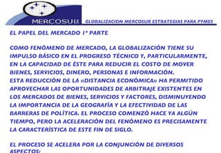 GLOBALIZACION MERCOSUR ESTRATEGIAS PARA PYMES  EL PAPEL DEL MERCADO 1º PARTE COMO FENÓMENO DE MERCADO, LA GLOBALIZACIÓN TIENE SU  IMPULSO BÁSICO EN EL PROGRESO TÉCNICO Y, PARTICULARMENTE, EN LA CAPACIDAD DE ÉSTE PARA REDUCIR EL COSTO DE MOVER BIENES, SERVICIOS, DINERO, PERSONAS E INFORMACIÓN.  ESTA REDUCCIÓN DE LA «DISTANCIA ECONÓMICA» HA PERMITIDO APROVECHAR LAS OPORTUNIDADES DE ARBITRAJE EXISTENTES EN LOS MERCADOS DE BIENES, SERVICIOS Y FACTORES, DISMINUYENDO LA IMPORTANCIA DE LA GEOGRAFÍA Y LA EFECTIVIDAD DE LAS BARRERAS DE POLÍTICA. EL PROCESO COMENZÓ HACE YA ALGÚN TIEMPO, PERO LA ACELERACIÓN DEL FENÓMENO ES PRECISAMENTE LA CARACTERÍSTICA DE ESTE FIN DE SIGLO.  EL PROCESO SE ACELERA POR LA CONJUNCIÓN DE DIVERSOS ASPECTOS:  • EL FIN DE LOS CONTROLES DE CAMBIO, LAS INNOVACIONES FINANCIERAS Y EL PROGRESO ALCANZADO EN LA TRANSMISIÓN DE LA INFORMACIÓN HACEN QUE SE ESTABLEZCA UN MERCADO FINANCIERO MUNDIAL QUE FUNCIONA EN TIEMPO REAL.  • LA ORGANIZACIÓN DE GRANDES EMPRESAS CONFORME A ESTRUCTURAS DE REDES MUNDIALES QUE IGNORAN CADA VEZ MÁS LAS FRONTERAS NACIONALES.  • EN EL CAMPO DE LA INFORMACIÓN, LA TRANSMISIÓN UNIVERSAL E INSTANTÁNEA DE LAS INFORMACIONES.  • EN LA ESFERA POLÍTICA, TRIUNFO (POR LO MENOS PARCIAL) DE LA ALIANZA ENTRE LA DEMOCRACIA Y EL MERCADO.  