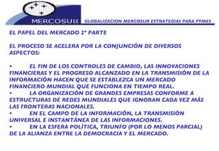 GLOBALIZACION MERCOSUR ESTRATEGIAS PARA PYMES  EL PAPEL DEL MERCADO 2º PARTE EL PROCESO SE ACELERA POR LA CONJUNCIÓN DE DIVERSOS ASPECTOS:  • EL FIN DE LOS CONTROLES DE CAMBIO, LAS INNOVACIONES FINANCIERAS Y EL PROGRESO ALCANZADO EN LA TRANSMISIÓN DE LA INFORMACIÓN HACEN QUE SE ESTABLEZCA UN MERCADO FINANCIERO MUNDIAL QUE FUNCIONA EN TIEMPO REAL.  • LA ORGANIZACIÓN DE GRANDES EMPRESAS CONFORME A ESTRUCTURAS DE REDES MUNDIALES QUE IGNORAN CADA VEZ MÁS LAS FRONTERAS NACIONALES.  • EN EL CAMPO DE LA INFORMACIÓN, LA TRANSMISIÓN UNIVERSAL E INSTANTÁNEA DE LAS INFORMACIONES.  • EN LA ESFERA POLÍTICA, TRIUNFO (POR LO MENOS PARCIAL) DE LA ALIANZA ENTRE LA DEMOCRACIA Y EL MERCADO.  