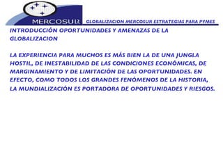GLOBALIZACION MERCOSUR ESTRATEGIAS PARA PYMES  INTRODUCCIÓN OPORTUNIDADES Y AMENAZAS DE LA GLOBALIZACION LA EXPERIENCIA PARA MUCHOS ES MÁS BIEN LA DE UNA JUNGLA HOSTIL, DE INESTABILIDAD DE LAS CONDICIONES ECONÓMICAS, DE MARGINAMIENTO Y DE LIMITACIÓN DE LAS OPORTUNIDADES. EN EFECTO, COMO TODOS LOS GRANDES FENÓMENOS DE LA HISTORIA, LA MUNDIALIZACIÓN ES PORTADORA DE OPORTUNIDADES Y RIESGOS.   