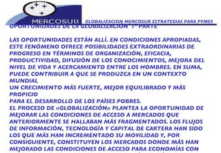 GLOBALIZACION MERCOSUR ESTRATEGIAS PARA PYMES  OPORTUNIDADES DE LA GLOBALIZACIÓN  1º PARTE LAS OPORTUNIDADES ESTÁN ALLÍ. EN CONDICIONES APROPIADAS, ESTE FENÓMENO OFRECE POSIBILIDADES EXTRAORDINARIAS DE PROGRESO EN TÉRMINOS DE ORGANIZACIÓN, EFICACIA, PRODUCTIVIDAD, DIFUSIÓN DE LOS CONOCIMIENTOS, MEJORA DEL NIVEL DE VIDA Y ACERCAMIENTO ENTRE LOS HOMBRES. EN SUMA, PUEDE CONTRIBUIR A QUE SE PRODUZCA EN UN CONTEXTO MUNDIAL UN CRECIMIENTO MÁS FUERTE, MEJOR EQUILIBRADO Y MÁS PROPICIO PARA EL DESARROLLO DE LOS PAÍSES POBRES.  EL PROCESO DE «GLOBALIZACIÓN» PLANTEA LA OPORTUNIDAD DE MEJORAR LAS CONDICIONES DE ACCESO A MERCADOS QUE ANTERIORMENTE SE HALLABAN MÁS FRAGMENTADOS. LOS FLUJOS DE INFORMACIÓN, TECNOLOGÍA Y CAPITAL DE CARTERA HAN SIDO LOS QUE MÁS HAN INCREMENTADO SU MOVILIDAD Y, POR CONSIGUIENTE, CONSTITUYEN LOS MERCADOS DONDE MÁS HAN MEJORADO LAS CONDICIONES DE ACCESO PARA ECONOMÍAS CON MENOR CAPACIDAD RELATIVA DE GENERACIÓN ENDÓGENA.  
