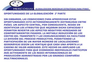 GLOBALIZACION MERCOSUR ESTRATEGIAS PARA PYMES  OPORTUNIDADES DE LA GLOBALIZACIÓN  2º PARTE SIN EMBARGO, LAS CONDICIONES PARA APROVECHAR ESTAS OPORTUNIDADES ESTÁ HETEROGÉNEAMENTE DISTRIBUIDAS ENTRE PAÍSES. UN ASPECTO CENTRAL, POR CONSIGUIENTE, RESIDE EN IDENTIFICAR LOS ATRIBUTOS QUE MEJORAN DICHA CAPACIDAD Y PERMITEN REVERTIR LOS ASPECTOS NEGATIVOS HEREDADOS DE COMPORTAMIENTOS PASADOS. LA NOTABLE REDUCCIÓN DE LOS  COSTOS DEL TRANSPORTE Y LAS COMUNICACIONES HA FACILITADO LA DIVISIÓN DEL PROCESO PRODUCTIVO, PERMITIENDO LA PARTICIPACIÓN DE UN MAYOR NÚMERO DE LOCALIZACIONES GEOGRÁFICAS SEGÚN LAS VENTAJAS QUE CADA UNA APORTA A LA CADENA DE VALOR AGREGADO. ESTE HECHO HA AMPLIADO LAS OPORTUNIDADES PARA QUE ECONOMÍAS INDIVIDUALES PARTICIPEN MÁS ACTIVAMENTE DE LAS REDES INTERNACIONALES DE PRODUCCIÓN ADMINISTRADAS POR LAS GRANDES COMPAÑÍAS MULTINACIONALES.  
