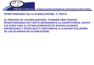 GLOBALIZACION MERCOSUR ESTRATEGIAS PARA PYMES  OPORTUNIDADES DE LA GLOBALIZACIÓN  3º PARTE EL PROCESO DE «GLOBALIZACIÓN» TAMBIÉN CREA NUEVAS OPORTUNIDADES EN TANTO INCREMENTA LA COMPETENCIA, SIENTA LAS BASES PARA EL ESTABLECIMIENTO DE NUEVAS ALIANZAS EMPRESARIAS Y SOCIETALES Y CONTRIBUYE A LA DESARTICULACIÓN DE LOS OLIGOPOLIOS ESTABLECIDOS. 