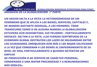 GLOBALIZACION MERCOSUR ESTRATEGIAS PARA PYMES  AMENAZAS DE LA GLOBALIZACIÓN  1º PARTE UN HECHO SALTA A LA VISTA: LA HETEROGENEIDAD DE UN  FENÓMENO QUE SE APLICA A LOS BIENES, SERVICIOS, CAPITALES Y, DE MANERA BASTANTE DESIGUAL, A LOS HOMBRES. TODO TRANSCURRE COMO SI DE ALGUNA MANERA LA GLOBALIZACIÓN ESTUVIERA AÚN DESHABITADA. SUS PELIGROS – PARTICULARMENTE SOCIALES- SALTAN A LA VISTA. «LAS FUERZAS CENTRÍFUGAS DE LA ECONOMÍA GLOBAL DESTRUYEN LOS LAZOS DE SOLIDARIDAD ENTRE LOS CIUDADANOS, ENRIQUECEN AÚN MÁS A LOS MEJOR CALIFICADOS A LA VEZ QUE CONDENAN A LOS DEMÁS AL EMPEORAMIENTO DE SU NIVEL DE VIDA, PARTICULARMENTE A QUIENES DETENTAN UN EMPLEO DE PRODUCCIÓN O DE SERVICIO DE CARÁCTER PERSONAL,  CONDENADO A UNA MAYOR PRECARIEDAD Y A REMUNERACIONES MÁS DÉBILES». 