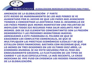 GLOBALIZACION MERCOSUR ESTRATEGIAS PARA PYMES  AMENAZAS DE LA GLOBALIZACIÓN  2º PARTE ESTE RIESGO DE MARGINAMIENTO DE LOS MÁS POBRES SE VE  AUMENTADO POR EL HECHO DE QUE LOS PAÍSES MÁS AVANZADOS TIENDEN A CONCENTRAR LA ASISTENCIA PARA EL DESARROLLO EN LOS PAÍSES POBRES QUE MENOS MANIFIESTAN UNA VOLUNTAD DE MOVILIZAR TODOS SUS RECURSOS PARA SALIR ADELANTE POR SÍ MISMOS. DOS DE SUS ELEMENTOS CONCOMITANTES SON LA PRESIÓN DEMOGRÁFICA Y LAS PRESIONES MIGRATORIAS MASIVAS. AGREGUEMOS A ESTE PANORAMA EL PELIGRO DE QUE SE EXACERBEN LOS CONFLICTOS COMERCIALES, DE QUE SE MULTIPLIQUEN LAS PRÁCTICAS ECONÓMICAS ILEGALES Y DE QUE ESTALLEN CRISIS FINANCIERAS. BASTARÍA CON RECORDAR QUE, POR LO MENOS EN TRES OCASIONES EN LOS ÚLTIMOS DIEZ AÑOS, LA ECONOMÍA MUNDIAL SE HA VISTO SACUDIDA POR EL PESO DEL ENDEUDAMIENTO EXCESIVO, LA FLUCTUACIÓN DE LOS TIPOS DE CAMBIO Y LAS OLAS ESPECULATIVAS. LA MÁS RECIENTE, LA CRISIS MEXICANA DE 1995 PUSO EN EVIDENCIA LOS RIESGOS FINANCIEROS DE LA GLOBALIZACIÓN. 
