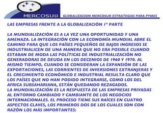 GLOBALIZACION MERCOSUR ESTRATEGIAS PARA PYMES  LAS EMPRESAS FRENTE A LA GLOBALIZACIÓN 1º PARTE LA MUNDIALIZACIÓN ES A LA VEZ UNA OPORTUNIDAD Y UNA AMENAZA. LA INTEGRACIÓN CON LA ECONOMÍA MUNDIAL ABRE EL CAMINO PARA QUE LOS PAÍSES PEQUEÑOS DE BAJOS INGRESOS SE INDUSTRIALICEN DE UNA MANERA QUE NO ERA POSIBLE CUANDO ESTABAN DE MODA LAS POLÍTICAS DE INDUSTRIALIZACIÓN NO GENERADORAS DE DEUDA EN LOS DECENIOS DE 1960 Y 1970. AL MISMO TIEMPO, CUANDO SE CONSIDERAN LA EXPANSIÓN DE LAS EXPORTACIONES, LAS CORRIENTES DE INVERSIONES EXTRANJERAS Y EL CRECIMIENTO ECONÓMICO E INDUSTRIAL RESULTA CLARO QUE LOS PAÍSES QUE NO HAN PODIDO INTEGRARSE, COMO LOS DEL AFRICA SUBSAHARIANA, ESTÁN QUEDANDO REZAGADOS.  LA MUNDIALIZACIÓN ES LA RESPUESTA DE LAS EMPRESAS PRIVADAS AL ENTORNO CAMBIADO Y CAMBIANTE DE LOS NEGOCIOS INTERNACIONALES. EL PROCESO TIENE SUS RAÍCES EN CUATRO ASPECTOS CLAVES, LOS PRIMEROS DOS DE LOS CUALES SON CON RAZÓN LOS MÁS IMPORTANTES:  