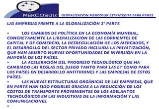 GLOBALIZACION MERCOSUR ESTRATEGIAS PARA PYMES  LAS EMPRESAS FRENTE A LA GLOBALIZACIÓN 2º PARTE • LOS CAMBIOS DE POLÍTICA EN LA ECONOMÍA MUNDIAL, CONCRETAMENTE LA LIBERALIZACIÓN DE LAS CORRIENTES DE CAPITAL Y DE COMERCIO, LA DESREGULACIÓN DE LOS MERCADOS, Y EL DESARROLLO DEL SECTOR PRIVADO INCLUIDA LA PRIVATIZACIÓN, QUE HAN ABIERTO NUEVAS OPORTUNIDADES DE INVERSIÓN EN LA MAYORÍA DE LOS PAÍSES.  • LA ACELERACIÓN DEL PROGRESO TECNOLÓGICO QUE HA CAMBIADO LAS REGLAS DEL JUEGO TANTO PARA LAS ET COMO PARA LOS PAÍSES EN DESARROLLO ANFITRIONES Y LAS EMPRESAS DE ESTOS PAÍSES. • LAS NUEVAS ESTRUCTURAS ORGÁNICAS DE LAS EMPRESAS, QUE EN PARTE HAN SIDO POSIBLES GRACIAS A LA REDUCCIÓN DE LOS COSTOS DE TRANSPORTE PROVENIENTES DE LOS ADELANTOS TECNOLÓGICOS EN LAS INDUSTRIAS DE LA INFORMACIÓN Y LAS COMUNICACIONES. • 