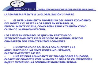GLOBALIZACION MERCOSUR ESTRATEGIAS PARA PYMES  LAS EMPRESAS FRENTE A LA GLOBALIZACIÓN 3º PARTE • EL DESPLAZAMIENTO PROGRESIVO DEL PODER ECONÓMICO DEL NORTE Y EL OESTE A LOS PAÍSES EN DESARROLLO, ESPECIALMENTE DE ASIA, COMO RESULTADO Y TAMBIÉN COMO CAUSA DE LA MUNDIALIZACIÓN.  LOS PAÍSES EN DESARROLLO QUE HAN PARTICIPADO SATISFACTORIAMENTE EN EL PROCESO DE MUNDIALIZACIÓN COMPARTEN DOS CARACTERÍSTICAS COMUNES:  • UN ENTORNO DE POLÍTICAS CONDUCENTE A LA MOVILIZACIÓN DE LAS INVERSIONES INDUSTRIALES, PARTICULARMENTE LAS IED. • UNA RESERVA ABUNDANTE DE TRABAJADORES EDUCADOS, CAPACES DE COMPETIR CON LA MANO DE OBRA DE CALIFICACIONES BAJAS Y MEDIAS DE LAS ECONOMÍAS INDUSTRIALIZADAS.  