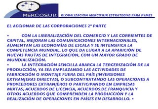 GLOBALIZACION MERCOSUR ESTRATEGIAS PARA PYMES  EL ACCIONAR DE LAS CORPORACIONES 2º PARTE • CON LA LIBERALIZACIÓN DEL COMERCIO Y LAS CORRIENTES DE CAPITAL, MEJORAN LAS COMUNICACIONES INTERNACIONALES, AUMENTAN LAS ECONOMÍAS DE ESCALA Y SE INTENSIFICA LA COMPETENCIA MUNDIAL, LO QUE DA LUGAR A LA APARICIÓN DE NUEVAS PAUTAS DE INTEGRACIÓN, CON UN MAYOR GRADO DE MUNDIALIZACIÓN.  • LA INTEGRACIÓN SENCILLA ABARCA LA TERCERIZACIÓN DE LA PRODUCCIÓN, YA SEA EMPLAZANDO LAS ACTIVIDADES DE FABRICACIÓN O MONTAJE FUERA DEL PAÍS (INVERSIONES EXTRANJERAS DIRECTAS), O SUBCONTRATANDO LAS OPERACIONES A PROVEEDORES EXTRANJEROS O PARTICIPANDO EN EMPRESAS MIXTAS, ACUERDOS DE LICENCIA, ACUERDOS DE FRANQUICIA Y OTROS ACUERDOS QUE COMPRENDEN LA PRODUCCIÓN Y LA REALIZACIÓN DE OPERACIONES EN PAÍSES EN DESARROLLO.  • 