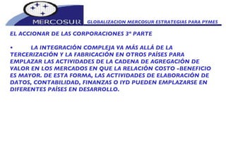 GLOBALIZACION MERCOSUR ESTRATEGIAS PARA PYMES  EL ACCIONAR DE LAS CORPORACIONES 3º PARTE • L A INTEGRACIÓN COMPLEJA VA MÁS ALLÁ DE LA TERCERIZACIÓN Y LA FABRICACIÓN EN OTROS PAÍSES PARA EMPLAZAR LAS ACTIVIDADES DE LA CADENA DE AGREGACIÓN DE VALOR EN LOS MERCADOS EN QUE LA RELACIÓN COSTO -BENEFICIO ES MAYOR. DE ESTA FORMA, LAS ACTIVIDADES DE ELABORACIÓN DE DATOS, CONTABILIDAD, FINANZAS O IYD PUEDEN EMPLAZARSE EN DIFERENTES PAÍSES EN DESARROLLO.  