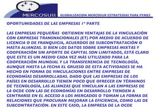 GLOBALIZACION MERCOSUR ESTRATEGIAS PARA PYMES  OPORTUNIDADES DE LAS EMPRESAS 1º PARTE LAS EMPRESAS PEQUEÑAS  OBTIENEN VENTAJAS DE LA VINCULACIÓN CON EMPRESAS TRANSNACIONALES (ET) POR MEDIO DE ACUERDO DE LICENCIA O DE FRANQUICIA, ACUERDOS DE SUBCONTRATACIÓN O HASTA ALIANZAS. SI BIEN LOS DATOS SOBRE EMPRESAS MIXTAS Y COOPERACIÓN SIN APORTE DE CAPITAL SON LIMITADOS, ESTÁ CLARO QUE ESTE ES UN MEDIO CADA VEZ MÁS UTILIZADO PARA LA COOPERACIÓN MUNDIAL Y LA TRANSFERENCIA DE TECNOLOGÍA, AUNQUE HASTA LA FECHA EL GRUESO DE ESTA ACTIVIDADES SE HA HECHO EN FORMA DE VINCULACIONES ENTRE EMPRESAS DE ECONOMÍAS DESARROLLADAS. DADO QUE LAS EMPRESAS DE LOS PAÍSES EN DESARROLLO TIENEN POCO QUE OFRECER EN TÉRMINOS DE TECNOLOGÍA, LAS ALIANZAS QUE VINCULAN A LAS EMPRESAS DE LA OCDE CON LAS DE ECONOMÍAS EN DESARROLLO TIENDEN A CENTRARSE EN EL ACCESO A LOS MERCADOS O TOMAN LA FORMA DE RELACIONES QUE PROCURAN MEJORAR LA EFICIENCIA, COMO LAS DE SUBCONTRATACIÓN. EN ESTE CASO, LA EMPRESA DE LA OCDE 