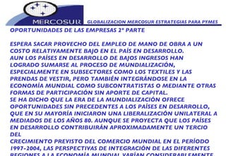 GLOBALIZACION MERCOSUR ESTRATEGIAS PARA PYMES  OPORTUNIDADES DE LAS EMPRESAS 2º PARTE ESPERA SACAR PROVECHO DEL EMPLEO DE MANO DE OBRA A UN COSTO RELATIVAMENTE BAJO EN EL PAÍS EN DESARROLLO. AUN LOS PAÍSES EN DESARROLLO DE BAJOS INGRESOS HAN  LOGRADO SUMARSE AL PROCESO DE MUNDIALIZACIÓN, ESPECIALMENTE EN SUBSECTORES COMO LOS TEXTILES Y LAS PRENDAS DE VESTIR, PERO TAMBIÉN INTEGRÁNDOSE EN LA ECONOMÍA MUNDIAL COMO SUBCONTRATISTAS O MEDIANTE OTRAS FORMAS DE PARTICIPACIÓN SIN APORTE DE CAPITAL. SE HA DICHO QUE LA ERA DE LA MUNDIALIZACIÓN OFRECE OPORTUNIDADES SIN PRECEDENTES A LOS PAÍSES EN DESARROLLO, QUE EN SU MAYORÍA INICIARON UNA LIBERALIZACIÓN UNILATERAL A MEDIADOS DE LOS AÑOS 80. AUNQUE SE PROYECTA QUE LOS PAÍSES EN DESARROLLO CONTRIBUIRÁN APROXIMADAMENTE UN TERCIO DEL CRECIMIENTO PREVISTO DEL COMERCIO MUNDIAL EN EL PERÍODO 1997-2004, LAS PERSPECTIVAS DE INTEGRACIÓN DE LAS DIFERENTES REGIONES A LA ECONOMÍA MUNDIAL VARÍAN CONSIDERABLEMENTE. AMÉRICA LATINA, EUROPA ORIENTAL Y CENTRAL Y EL ASIA CENTRAL ESTÁN CLASIFICADAS COMO INTEGRADORES CONTINGENTES, EN LOS QUE EL PROCESO DE POSTERIOR INTEGRACIÓN ESTARÁ IMPULSADO POR LAS CORRIENTES DE CAPITAL. LAS PERSPECTIVAS DE LOS PRINCIPIANTES ESTÁN MEJORANDO, A MEDIDA QUE LOS PROPIOS PAÍSES EN DESARROLLO MÁS AVANZADOS PASAN A SER ELLOS MISMOS FUENTES DE IED HACIA EL EXTERIOR, PRINCIPALMENTE EN LOS CONGLOMERADOS REGIONALES DE ASIA. A MEDIDA QUE AUMENTAN LOS SALARIOS Y LOS INGRESOS POR HABITANTE Y QUE SE ESTRECHAN LOS MERCADOS LABORALES, ESTOS PAÍSES EN DESARROLLO SE DESPLAZAN HACIA ACTIVIDADES DE MAYOR VALOR AGREGADO Y REUBICAN SUS OPERACIONES DE ELEVADO ÍNDICE DE MANO DE OBRA EN ECONOMÍAS DE INGRESOS MÁS BAJOS. 