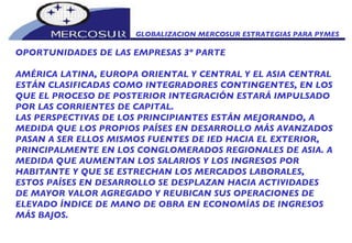 GLOBALIZACION MERCOSUR ESTRATEGIAS PARA PYMES  OPORTUNIDADES DE LAS EMPRESAS 3º PARTE AMÉRICA LATINA, EUROPA ORIENTAL Y CENTRAL Y EL ASIA CENTRAL ESTÁN CLASIFICADAS COMO INTEGRADORES CONTINGENTES, EN LOS QUE EL PROCESO DE POSTERIOR INTEGRACIÓN ESTARÁ IMPULSADO POR LAS CORRIENTES DE CAPITAL. LAS PERSPECTIVAS DE LOS PRINCIPIANTES ESTÁN MEJORANDO, A MEDIDA QUE LOS PROPIOS PAÍSES EN DESARROLLO MÁS AVANZADOS PASAN A SER ELLOS MISMOS FUENTES DE IED HACIA EL EXTERIOR, PRINCIPALMENTE EN LOS CONGLOMERADOS REGIONALES DE ASIA. A MEDIDA QUE AUMENTAN LOS SALARIOS Y LOS INGRESOS POR HABITANTE Y QUE SE ESTRECHAN LOS MERCADOS LABORALES, ESTOS PAÍSES EN DESARROLLO SE DESPLAZAN HACIA ACTIVIDADES DE MAYOR VALOR AGREGADO Y REUBICAN SUS OPERACIONES DE ELEVADO ÍNDICE DE MANO DE OBRA EN ECONOMÍAS DE INGRESOS MÁS BAJOS. 