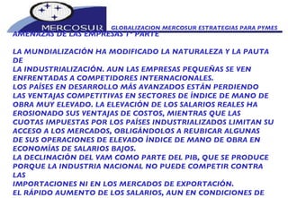 GLOBALIZACION MERCOSUR ESTRATEGIAS PARA PYMES  AMENAZAS DE LAS EMPRESAS 1º PARTE LA MUNDIALIZACIÓN HA MODIFICADO LA NATURALEZA Y LA PAUTA DE LA INDUSTRIALIZACIÓN. AUN LAS EMPRESAS PEQUEÑAS SE VEN ENFRENTADAS A COMPETIDORES INTERNACIONALES. LOS PAÍSES EN DESARROLLO MÁS AVANZADOS ESTÁN PERDIENDO LAS VENTAJAS COMPETITIVAS EN SECTORES DE ÍNDICE DE MANO DE OBRA MUY ELEVADO. LA ELEVACIÓN DE LOS SALARIOS REALES HA EROSIONADO SUS VENTAJAS DE COSTOS, MIENTRAS QUE LAS CUOTAS IMPUESTAS POR LOS PAÍSES INDUSTRIALIZADOS LIMITAN SU ACCESO A LOS MERCADOS, OBLIGÁNDOLOS A REUBICAR ALGUNAS DE SUS OPERACIONES DE ELEVADO ÍNDICE DE MANO DE OBRA EN  ECONOMÍAS DE SALARIOS BAJOS. LA DECLINACIÓN DEL VAM COMO PARTE DEL PIB, QUE SE PRODUCE PORQUE LA INDUSTRIA NACIONAL NO PUEDE COMPETIR CONTRA LAS IMPORTACIONES NI EN LOS MERCADOS DE EXPORTACIÓN.  EL RÁPIDO AUMENTO DE LOS SALARIOS, AUN EN CONDICIONES DE 