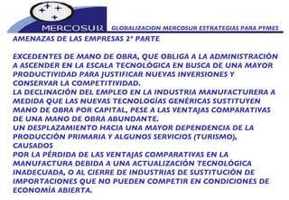 GLOBALIZACION MERCOSUR ESTRATEGIAS PARA PYMES  AMENAZAS DE LAS EMPRESAS 2º PARTE EXCEDENTES DE MANO DE OBRA, QUE OBLIGA A LA ADMINISTRACIÓN A ASCENDER EN LA ESCALA TECNOLÓGICA EN BUSCA DE UNA MAYOR PRODUCTIVIDAD PARA JUSTIFICAR NUEVAS INVERSIONES Y CONSERVAR LA COMPETITIVIDAD. LA DECLINACIÓN DEL EMPLEO EN LA INDUSTRIA MANUFACTURERA A MEDIDA QUE LAS NUEVAS TECNOLOGÍAS GENÉRICAS SUSTITUYEN MANO DE OBRA POR CAPITAL, PESE A LAS VENTAJAS COMPARATIVAS DE UNA MANO DE OBRA ABUNDANTE. UN DESPLAZAMIENTO HACIA UNA MAYOR DEPENDENCIA DE LA PRODUCCIÓN PRIMARIA Y ALGUNOS SERVICIOS (TURISMO), CAUSADOS POR LA PÉRDIDA DE LAS VENTAJAS COMPARATIVAS EN LA MANUFACTURA DEBIDA A UNA ACTUALIZACIÓN TECNOLÓGICA INADECUADA, O AL CIERRE DE INDUSTRIAS DE SUSTITUCIÓN DE IMPORTACIONES QUE NO PUEDEN COMPETIR EN CONDICIONES DE ECONOMÍA ABIERTA.  
