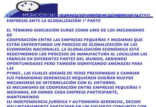 GLOBALIZACION MERCOSUR ESTRATEGIAS PARA PYMES  LA ASOCIACIÓN COMO ESTRATEGIA DE FORTALECIMIENTO DE LAS EMPRESAS ANTE LA GLOBALIZACIÓN 1º PARTE EL TÉRMINO ASOCIACIÓN SURGE COMO UNO DE LOS MECANISMOS DE COOPERACIÓN ENTRE LAS EMPRESAS PEQUEÑAS Y MEDIANAS QUE ESTÁN ENFRENTANDO UN PROCESO DE GLOBALIZACIÓN DE LAS ECONOMÍAS NACIONALES. LA GLOBALIZACIÓN ECONÓMICA ESTÁ REDEFINIENDO LOS PROCESOS DE MANUFACTURA AL LOCALIZAR LAS FÁBRICAS EN DIFERENTES PARTES DEL MUNDO, ABRIENDO OPORTUNIDADES PERO TAMBIÉN SIGNIFICANDO AMENAZAS PARA LAS PYMES , LAS CUALES ADEMÁS DE VERSE PRESIONADAS A CAMBIAR SUS PARADIGMAS GERENCIALES REQUIEREN DISEÑAR NUEVOS MECANISMOS DE INTERRELACIÓN CON EL ENTORNO.  ES MECANISMO DE COOPERACIÓN ENTRE EMPRESAS PEQUEÑAS Y MEDIANAS, EN DONDE CADA EMPRESA PARTICIPANTE, MANTENIENDO SU INDEPENDENCIA JURÍDICA Y AUTONOMÍA GERENCIAL, DECIDE VOLUNTARIAMENTE PARTICIPAR EN UN ESFUERZO CONJUNTO CON 
