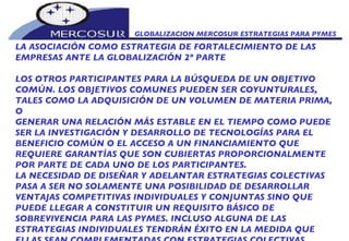 GLOBALIZACION MERCOSUR ESTRATEGIAS PARA PYMES  LA ASOCIACIÓN COMO ESTRATEGIA DE FORTALECIMIENTO DE LAS EMPRESAS ANTE LA GLOBALIZACIÓN 2º PARTE LOS OTROS PARTICIPANTES PARA LA BÚSQUEDA DE UN OBJETIVO COMÚN. LOS OBJETIVOS COMUNES PUEDEN SER COYUNTURALES, TALES COMO LA ADQUISICIÓN DE UN VOLUMEN DE MATERIA PRIMA, O GENERAR UNA RELACIÓN MÁS ESTABLE EN EL TIEMPO COMO PUEDE SER LA INVESTIGACIÓN Y DESARROLLO DE TECNOLOGÍAS PARA EL BENEFICIO COMÚN O EL ACCESO A UN FINANCIAMIENTO QUE REQUIERE GARANTÍAS QUE SON CUBIERTAS PROPORCIONALMENTE POR PARTE DE CADA UNO DE LOS PARTICIPANTES.  LA NECESIDAD DE DISEÑAR Y ADELANTAR ESTRATEGIAS COLECTIVAS PASA A SER NO SOLAMENTE UNA POSIBILIDAD DE DESARROLLAR VENTAJAS COMPETITIVAS INDIVIDUALES Y CONJUNTAS SINO QUE PUEDE LLEGAR A CONSTITUIR UN REQUISITO BÁSICO DE SOBREVIVENCIA PARA LAS PYMES. INCLUSO ALGUNA DE LAS ESTRATEGIAS INDIVIDUALES TENDRÁN ÉXITO EN LA MEDIDA QUE ELLAS SEAN COMPLEMENTADAS CON ESTRATEGIAS COLECTIVAS.  