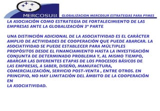 GLOBALIZACION MERCOSUR ESTRATEGIAS PARA PYMES  LA ASOCIACIÓN COMO ESTRATEGIA DE FORTALECIMIENTO DE LAS EMPRESAS ANTE LA GLOBALIZACIÓN 3º PARTE UNA DISTINCIÓN ADICIONAL DE LA ASOCIATIVIDAD ES EL CARÁCTER AMPLIO DE ACTIVIDADES DE COOPERACIÓN QUE PUEDE ABARCAR. LA ASOCIATIVIDAD SE PUEDE ESTABLECER PARA MÚLTIPLES PROPÓSITOS DESDE EL FINANCIAMIENTO HASTA LA INVESTIGACIÓN CONJUNTA DE DETERMINADO PROBLEMA Y, AL MISMO TIEMPO, ABARCAR LAS DIFERENTES ETAPAS DE LOS PROCESOS BÁSICOS DE LAS EMPRESAS, A SABER, DISEÑO, MANUFACTURA, COMERCIALIZACIÓN, SERVICIO POST-VENTA , ENTRE OTROS. EN PRINCIPIO, NO HAY LIMITACIÓN DEL ÁMBITO DE LA COOPERACIÓN EN LA ASOCIATIVIDAD. 