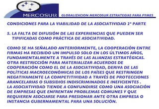 GLOBALIZACION MERCOSUR ESTRATEGIAS PARA PYMES  CONDICIONES PARA LA VIABILIDAD DE LA ASOCIATIVIDAD 2º PARTE 5. LA FALTA DE DIFUSIÓN DE LAS EXPERIENCIAS QUE PUEDEN SER TIPIFICADAS COMO PRÁCTICA DE ASOCIATIVIDAD.  COMO SE HA SEÑALADO ANTERIORMENTE, LA COOPERACIÓN ENTRE FIRMAS HA RECIBIDO UN IMPULSO SOLO EN LOS ÚLTIMOS AÑOS, FUNDAMENTALMENTE A TRAVÉS DE LAS ALIANZAS ESTRATÉGICAS. OTRA RESTRICCIÓN PARA MATERIALIZAR ACUERDOS DE COOPERACIÓN COMO EL DE LA ASOCIATIVIDAD, DERIVA DE LAS POLÍTICAS MACROECONÓMICAS DE LOS PAÍSES QUE RESTRINGEN NEGATIVAMENTE LA COMPETITIVIDAD A TRAVÉS DE PROTECCIONES ARANCELARIAS O SUBSIDIOS INDISCRIMINADOS E INEFICIENTES . LA ASOCIATIVIDAD TIENDE A CONFUNDIRSE COMO UNA ASOCIACIÓN DE EMPRESAS QUE ENFRENTAN PROBLEMAS COMUNES Y QUE REQUIEREN ASOCIARSE PARA PRESIONAR ANTE OTRA EMPRESA O INSTANCIA GUBERNAMENTAL PARA UNA SOLUCIÓN. 