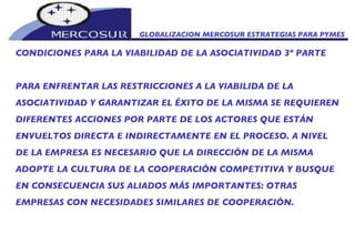 CONDICIONES PARA LA VIABILIDAD DE LA ASOCIATIVIDAD 3º PARTE PARA ENFRENTAR LAS RESTRICCIONES A LA VIABILIDA DE LA ASOCIATIVIDAD Y GARANTIZAR EL ÉXITO DE LA MISMA SE REQUIEREN DIFERENTES ACCIONES POR PARTE DE LOS ACTORES QUE ESTÁN ENVUELTOS DIRECTA E INDIRECTAMENTE EN EL PROCESO. A NIVEL DE LA EMPRESA ES NECESARIO QUE LA DIRECCIÓN DE LA MISMA ADOPTE LA CULTURA DE LA COOPERACIÓN COMPETITIVA Y BUSQUE EN CONSECUENCIA SUS ALIADOS MÁS IMPORTANTES: OTRAS EMPRESAS CON NECESIDADES SIMILARES DE COOPERACIÓN. GLOBALIZACION MERCOSUR ESTRATEGIAS PARA PYMES  