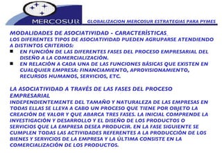 MODALIDADES DE ASOCIATIVIDAD - CARACTERÍSTICAS   LOS DIFERENTES TIPOS DE ASOCIATIVIDAD PUEDEN AGRUPARSE ATENDIENDO A DISTINTOS CRITERIOS:  EN FUNCIÓN DE LAS DIFERENTES FASES DEL PROCESO EMPRESARIAL DEL DISEÑO A LA COMERCIALIZACIÓN.  EN RELACIÓN A CADA UNA DE LAS FUNCIONES BÁSICAS QUE EXISTEN EN CUALQUIER EMPRESA: FINANCIAMIENTO, APROVISIONAMIENTO, RECURSOS HUMANOS, SERVICIOS, ETC.  LA ASOCIATIVIDAD A TRAVÉS DE LAS FASES DEL PROCESO EMPRESARIAL  INDEPENDIENTEMENTE DEL TAMAÑO Y NATURALEZA DE LAS EMPRESAS EN TODAS ELLAS SE LLEVA A CABO UN PROCESO QUE TIENE POR OBJETO LA CREACIÓN DE VALOR Y QUE ABARCA TRES FASES. LA INICIAL COMPRENDE LA INVESTIGACIÓN Y DESARROLLO Y EL DISEÑO DE LOS PRODUCTOS O SERVICIOS QUE LA EMPRESA DESEA PRODUCIR. EN LA FASE SIGUIENTE SE CUMPLEN TODAS LAS ACTIVIDADES REFERENTES A LA PRODUCCIÓN DE LOS BIENES Y SERVICIOS DE LA EMPRESA Y LA ÚLTIMA CONSISTE EN LA COMERCIALIZACIÓN DE LOS PRODUCTOS.  GLOBALIZACION MERCOSUR ESTRATEGIAS PARA PYMES  