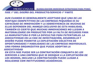 GLOBALIZACION MERCOSUR ESTRATEGIAS PARA PYMES  FASE 1º DEL DISEÑO DEL PRODUCTO/SERVICIO 1º PARTE AUN CUANDO ES GENERALMENTE ACEPTADO QUE UNA DE LAS VENTAJAS COMPETITIVAS DE LAS EMPRESAS PEQUEÑAS ES SU CAPACIDAD DE INNOVACIÓN Y LA SOBREVIVENCIA DE MUCHAS DE ELLAS DEPENDEN DEL MANEJO EXCLUSIVO DE ESTA HABILIDAD, TAMBIÉN ES CIERTO QUE MUCHAS INNOVACIONES NO LLEGAN A MATERIALIZARSE EN PRODUCTOS POR LA FALTA DE RECURSOS PARA LA MANUFACTURA O POR LA DIFICULTAD PARA PATENTARLAS. LA ASOCIATIVIDAD EN LA FASE DE INVESTIGACIÓN, DESARROLLO Y DISEÑO PUEDE PERMITIR LA EXPLOTACIÓN COLECTIVA DE OPORTUNIDADES Y HABILIDADES DE LAS EMPRESAS INDIVIDUALES. UNA FORMA ORGANIZATIVA QUE PUEDE ADOPTAR LA ASOCIATIVIDAD EN ESTA FASE PUEDE SER LA CONTRATACIÓN CONJUNTA DE LOS SERVICIOS A UNA EMPRESA QUE SE DEDIQUE A LA EXPLOTACIÓN DE LOS MISMOS, INCLUSO LA CONTRATACIÓN PUEDE LLEGAR A REALIZARSE CON INSTITUCIONES ACADÉMICAS.  