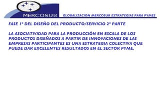 GLOBALIZACION MERCOSUR ESTRATEGIAS PARA PYMES  FASE 1º DEL DISEÑO DEL PRODUCTO/SERVICIO 2º PARTE LA ASOCIATIVIDAD PARA LA PRODUCCIÓN EN ESCALA DE LOS PRODUCTOS DISEÑADOS A PARTIR DE INNOVACIONES DE LAS EMPRESAS PARTICIPANTES ES UNA ESTRATEGIA COLECTIVA QUE PUEDE DAR EXCELENTES RESULTADOS EN EL SECTOR PYME.  
