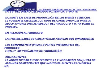 GLOBALIZACION MERCOSUR ESTRATEGIAS PARA PYMES  FASE 2º DEL DISEÑO DEL PRODUCTO/SERVICIO 1º PARTE DURANTE LAS FASES DE PRODUCCIÓN DE LOS BIENES Y SERVICIOS SE PUEDEN ESTABLECER DOS TIPOS DE OPORTUNIDADES PARA LA ASOCIATIVIDAD: UNA ALREDEDOR DEL PRODUCTO Y OTRA SOBRE EL PROCESO.  EN RELACIÓN AL PRODUCTO LAS POSIBILIDADES DE ASOCIATIVIDAD ABARCAN DOS DIMENSIONES: LOS COMPONENTES (PIEZAS O PARTES INTEGRANTES DEL PRODUCTO FINAL) Y LOS VOLÚMENES DE PRODUCCIÓN. COMPONENTES LA ASOCIATIVIDAD PUEDE PERMITIR LA ELABORACIÓN CONJUNTA DE ALGUNOS COMPONENTES QUE INDIVIDUALMENTE LAS EMPRESAS NO LO PUEDAN FABRICAR POR DIVERSAS RAZONES. 