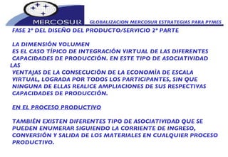 GLOBALIZACION MERCOSUR ESTRATEGIAS PARA PYMES  FASE 2º DEL DISEÑO DEL PRODUCTO/SERVICIO 2º PARTE LA DIMENSIÓN VOLUMEN ES EL CASO TÍPICO DE INTEGRACIÓN VIRTUAL DE LAS DIFERENTES CAPACIDADES DE PRODUCCIÓN. EN ESTE TIPO DE ASOCIATIVIDAD LAS VENTAJAS DE LA CONSECUCIÓN DE LA ECONOMÍA DE ESCALA VIRTUAL, LOGRADA POR TODOS LOS PARTICIPANTES, SIN QUE NINGUNA DE ELLAS REALICE AMPLIACIONES DE SUS RESPECTIVAS CAPACIDADES DE PRODUCCIÓN. EN EL PROCESO PRODUCTIVO TAMBIÉN EXISTEN DIFERENTES TIPO DE ASOCIATIVIDAD QUE SE PUEDEN ENUMERAR SIGUIENDO LA CORRIENTE DE INGRESO, CONVERSIÓN Y SALIDA DE LOS MATERIALES EN CUALQUIER PROCESO PRODUCTIVO. 