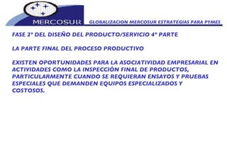GLOBALIZACION MERCOSUR ESTRATEGIAS PARA PYMES  FASE 2º DEL DISEÑO DEL PRODUCTO/SERVICIO 4º PARTE LA PARTE FINAL DEL PROCESO PRODUCTIVO  EXISTEN OPORTUNIDADES PARA LA ASOCIATIVIDAD EMPRESARIAL EN ACTIVIDADES COMO LA INSPECCIÓN FINAL DE PRODUCTOS, PARTICULARMENTE CUANDO SE REQUIERAN ENSAYOS Y PRUEBAS ESPECIALES QUE DEMANDEN EQUIPOS ESPECIALIZADOS Y COSTOSOS. 