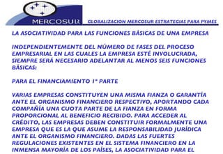 GLOBALIZACION MERCOSUR ESTRATEGIAS PARA PYMES  LA ASOCIATIVIDAD PARA LAS FUNCIONES BÁSICAS DE UNA EMPRESA  INDEPENDIENTEMENTE DEL NÚMERO DE FASES DEL PROCESO EMPRESARIAL EN LAS CUALES LA EMPRESA ESTÉ INVOLUCRADA, SIEMPRE SERÁ NECESARIO ADELANTAR AL MENOS SEIS FUNCIONES BÁSICAS: PARA EL FINANCIAMIENTO 1º PARTE VARIAS EMPRESAS CONSTITUYEN UNA MISMA FIANZA O GARANTÍA ANTE EL ORGANISMO FINANCIERO RESPECTIVO, APORTANDO CADA COMPAÑÍA UNA CUOTA PARTE DE LA FIANZA EN FORMA PROPORCIONAL AL BENEFICIO RECIBIDO. PARA ACCEDER AL CRÉDITO, LAS EMPRESAS DEBEN CONSTITUIR FORMALMENTE UNA EMPRESA QUE ES LA QUE ASUME LA RESPONSABILIDAD JURÍDICA ANTE EL ORGANISMO FINANCIERO. DADAS LAS FUERTES REGULACIONES EXISTENTES EN EL SISTEMA FINANCIERO EN LA INMENSA MAYORÍA DE LOS PAÍSES, LA ASOCIATIVIDAD PARA EL 