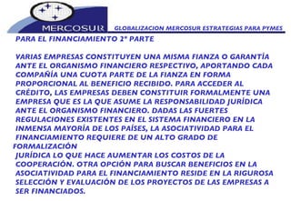 GLOBALIZACION MERCOSUR ESTRATEGIAS PARA PYMES  PARA EL FINANCIAMIENTO 2º PARTE VARIAS EMPRESAS CONSTITUYEN UNA MISMA FIANZA O GARANTÍA ANTE EL ORGANISMO FINANCIERO RESPECTIVO, APORTANDO CADA COMPAÑÍA UNA CUOTA PARTE DE LA FIANZA EN FORMA PROPORCIONAL AL BENEFICIO RECIBIDO. PARA ACCEDER AL CRÉDITO, LAS EMPRESAS DEBEN CONSTITUIR FORMALMENTE UNA EMPRESA QUE ES LA QUE ASUME LA RESPONSABILIDAD JURÍDICA ANTE EL ORGANISMO FINANCIERO. DADAS LAS FUERTES REGULACIONES EXISTENTES EN EL SISTEMA FINANCIERO EN LA INMENSA MAYORÍA DE LOS PAÍSES, LA ASOCIATIVIDAD PARA EL FINANCIAMIENTO REQUIERE DE UN ALTO GRADO DE FORMALIZACIÓN JURÍDICA LO QUE HACE AUMENTAR LOS COSTOS DE LA COOPERACIÓN. OTRA OPCIÓN PARA BUSCAR BENEFICIOS EN LA ASOCIATIVIDAD PARA EL FINANCIAMIENTO RESIDE EN LA RIGUROSA SELECCIÓN Y EVALUACIÓN DE LOS PROYECTOS DE LAS EMPRESAS A SER FINANCIADOS.  