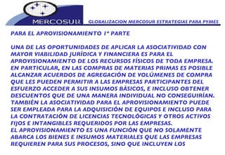 GLOBALIZACION MERCOSUR ESTRATEGIAS PARA PYMES  PARA EL APROVISIONAMIENTO 1º PARTE UNA DE LAS OPORTUNIDADES DE APLICAR LA ASOCIATIVIDAD CON MAYOR VIABILIDAD JURÍDICA Y FINANCIERA ES PARA EL APROVISIONAMIENTO DE LOS RECURSOS FÍSICOS DE TODA EMPRESA. EN PARTICULAR, EN LAS COMPRAS DE MATERIAS PRIMAS ES POSIBLE ALCANZAR ACUERDOS DE AGREGACIÓN DE VOLÚMENES DE COMPRA QUE LES PUEDEN PERMITIR A LAS EMPRESAS PARTICIPANTES DEL ESFUERZO ACCEDER A SUS INSUMOS BÁSICOS, E INCLUSO OBTENER DESCUENTOS QUE DE UNA MANERA INDIVIDUAL NO CONSEGUIRÍAN.  TAMBIÉN LA ASOCIATIVIDAD PARA EL APROVISIONAMIENTO PUEDE SER EMPLEADA PARA LA ADQUISICIÓN DE EQUIPOS E INCLUSO PARA LA CONTRATACIÓN DE LICENCIAS TECNOLÓGICAS Y OTROS ACTIVOS FIJOS E INTANGIBLES REQUERIDOS POR LAS EMPRESAS.  EL APROVISIONAMIENTO ES UNA FUNCIÓN QUE NO SOLAMENTE ABARCA LOS BIENES E INSUMOS MATERIALES QUE LAS EMPRESAS REQUIEREN PARA SUS PROCESOS, SINO QUE INCLUYEN LOS 