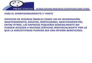 GLOBALIZACION MERCOSUR ESTRATEGIAS PARA PYMES  PARA EL APROVISIONAMIENTO 2º PARTE SERVICIOS DE DIVERSAS ÍNDOLES COMO LOS DE INFORMACIÓN, MANTENIMIENTO, ENSAYOS, INSPECCIONES, ADIESTRAMIENTOS, ENTRE OTROS. LAS EMPRESAS PEQUEÑAS GENERALMENTE NO PUEDEN ACCEDER A MUCHOS SERVICIOS INDIVIDUALMENTE POR LO QUE LA ASOCIATIVIDAD PUDIERA SER UNA OPCIÓN BENEFICIOSA.  