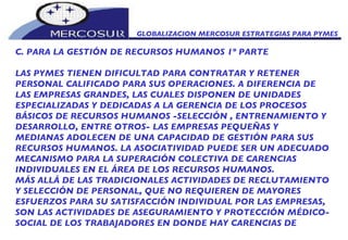 GLOBALIZACION MERCOSUR ESTRATEGIAS PARA PYMES  C. PARA LA GESTIÓN DE RECURSOS HUMANOS 1º PARTE LAS PYMES TIENEN DIFICULTAD PARA CONTRATAR Y RETENER PERSONAL CALIFICADO PARA SUS OPERACIONES. A DIFERENCIA DE LAS EMPRESAS GRANDES, LAS CUALES DISPONEN DE UNIDADES ESPECIALIZADAS Y DEDICADAS A LA GERENCIA DE LOS PROCESOS BÁSICOS DE RECURSOS HUMANOS -SELECCIÓN , ENTRENAMIENTO Y DESARROLLO, ENTRE OTROS- LAS EMPRESAS PEQUEÑAS Y MEDIANAS ADOLECEN DE UNA CAPACIDAD DE GESTIÓN PARA SUS RECURSOS HUMANOS. LA ASOCIATIVIDAD PUEDE SER UN ADECUADO MECANISMO PARA LA SUPERACIÓN COLECTIVA DE CARENCIAS INDIVIDUALES EN EL ÁREA DE LOS RECURSOS HUMANOS.  MÁS ALLÁ DE LAS TRADICIONALES ACTIVIDADES DE RECLUTAMIENTO Y SELECCIÓN DE PERSONAL, QUE NO REQUIEREN DE MAYORES ESFUERZOS PARA SU SATISFACCIÓN INDIVIDUAL POR LAS EMPRESAS, SON LAS ACTIVIDADES DE ASEGURAMIENTO Y PROTECCIÓN MÉDICO- SOCIAL DE LOS TRABAJADORES EN DONDE HAY CARENCIAS DE 