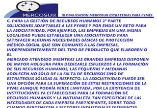 GLOBALIZACION MERCOSUR ESTRATEGIAS PARA PYMES  C. PARA LA GESTIÓN DE RECURSOS HUMANOS 2º PARTE SOLUCIONES ADAPTABLES A LAS PYMES Y POR ENDE UN RETO PARA LA ASOCIATIVIDAD. POR EJEMPLO, LAS EMPRESAS EN UNA MISMA LOCALIDAD PUEDE ESTABLECER UNA ASOCIATIVIDAD PARA SATISFACER ALGUNAS NECESIDADES BÁSICAS DE PROTECCIÓN MÉDICO-SOCIAL QUE SON COMUNES A LAS EMPRESAS, INDEPENDIENTEMENTE DEL TIPO DE PRODUCTO QUE ELABOREN O EL MERCADO ATENDIDO MIENTRAS LAS GRANDES EMPRESAS DISPONEN DE MAYOR HOLGURA PARA DEDICARLE ESFUERZOS A LA FORMACIÓN DE SUS RECURSOS HUMANOS, LAS PEQUEÑAS Y MEDIANAS ADOLECEN NO SÓLO DE LA FALTA DE RECURSOS SINO DE ESTRATEGIAS SÓLIDAS AL RESPECTO. LA ASOCIATIVIDAD PUEDE SER UNA OPCIÓN PARA LA SUPERACIÓN DE ESTAS RESTRICCIONES DE LA PYME AUNQUE PODRÍA VERSE LIMITADA, POR LA EXISTENCIA DE INSTITUCIONES YA ESTABLECIDAS PARA LA FORMACIÓN DE RECURSOS HUMANOS Y LA NATURALEZA TAN ESPECÍFICAS DE LAS NECESIDADES DE CADA EMPRESA PARTICIPANTE, SOBRE TODO CUANDO PERTENECEN A SECTORES INDUSTRIALES DIFERENTES.   