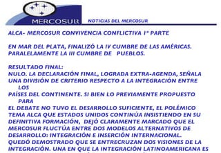 NOTICIAS DEL MERCOSUR  ALCA- MERCOSUR CONVIVENCIA CONFLICTIVA 1º PARTE EN MAR DEL PLATA, FINALIZÓ LA IV CUMBRE DE LAS AMÉRICAS. PARALELAMENTE LA III CUMBRE DE  PUEBLOS.   RESULTADO FINAL: NULO. LA DECLARACIÓN FINAL, LOGRADA EXTRA-AGENDA, SEÑALA UNA DIVISIÓN DE CRITERIO RESPECTO A LA INTEGRACIÓN ENTRE  LOS PAÍSES DEL CONTINENTE. SI BIEN LO PREVIAMENTE PROPUESTO PARA EL DEBATE NO TUVO EL DESARROLLO SUFICIENTE, EL POLÉMICO TEMA ALCA QUE ESTADOS UNIDOS CONTINÚA INSISTIENDO EN SU DEFINITIVA FORMACIÓN,  DEJÓ CLARAMENTE MARCADO QUE EL MERCOSUR FLUCTÚA ENTRE DOS MODELOS ALTERNATIVOS DE DESARROLLO: INTEGRACIÓN E INSERCIÓN INTERNACIONAL. QUEDÓ DEMOSTRADO QUE SE ENTRECRUZAN DOS VISIONES DE LA INTEGRACIÓN. UNA EN QUE LA INTEGRACIÓN LATINOAMERICANA ES UN OBJETIVO Y LA INSERCIÓN EN LA ECONOMÍA MUNDIAL UN RESULTADO. ALFREDO GUERRA BORGES AMPLÍA EL CONCEPTO: 