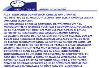 NOTICIAS DEL MERCOSUR  ALCA- MERCOSUR CONVIVENCIA CONFLICTIVA 2º PARTE “ EL OBJETIVO ES EL MUNDO Y LA APERTURA HACIA AMÉRICA LATINA UNA CONSECUENCIA”.  LAS FRICCIONES ENTRE EL GOBIERNO DE WASHINGTON Y EL MERCOSUR TIENE RAZONES POLÍTICAS Y ECONÓMICAS, NO SEÑALAS EN EL PLENARIO POR BUSH EN MAR DEL PLATA,PERO SÍ EN LAS ENTREVISTAS RESERVADAS CON ALGUNOS MANDATARIOS. LA CUMBRE DE MAR DEL PLATA, DEMOSTRÓ UNA VEZ MÁS, QUE EN TODAS ESAS REUNIONES REALIZADAS AL MÁS ALTO NIVEL DE JEFES DE ESTADO IBEROAMERICANO, LA RETÓRICA VA POR UN LADO, LOS DESEOS Y LOS HECHOS POR OTROS. EL TEMA DEL LIBRE COMERCIO, SIEMPRE HA SIDO UN TEMA MUY SENSIBLE, POR ELLO PARA EL GOBIERNO DE BUSH LOS AVANCES EN LAS NEGOCIACIONES SUBREGIONALES ES UN SERIO INCONVENIENTE GEOPOLÍTICO. EL CASO DEL MERCOSUR, A QUIEN SE SUMARÁ VENEZUELA, PUEDE ARTICULAR UNA POLÍTICA EXTERIOR CONJUNTA Y, POR TANTO, GENERAR CONTRAPROPUESTAS QUE LE PERMITAN FORMALIZAR FORMAS MÁS AUTÓNOMAS DE INSERCIÓN EN LA ECONOMÍA 