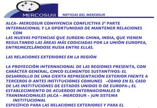 NOTICIAS DEL MERCOSUR  ALCA- MERCOSUR CONVIVENCIA CONFLICTIVA 3º PARTE INTERNACIONAL Y LA OPORTUNIDAD DE MANTENER RELACIONES CON LAS NUEVAS POTENCIAS QUE SURGEN: CHINA, INDIA, QUE VIENEN RESULTANDO LAS ÁREAS MÁS CODICIADAS POR LA UNIÓN EUROPEA, ENTREMEZCLÁNDOSE RUSIA ENTRE ELLAS.   LAS RELACIONES EXTERIORES EN LA REGIÓN    LA PROYECCIÓN INTERNACIONAL DE LAS REGIONES PRESENTA, CON CARÁCTER GENERAL, CINCO ELEMENTOS SUSTANTIVOS: EL DESARROLLO DE UNA CIERTA REPRESENTACIÓN EXTERIOR FRENTE A TERCEROS O ANTES INSTITUCIONES COMUNES  -COMO EN EL CASO DE LAS INSTITUCIONES DE ESTADOS UNIDOS O DE EUROPA-; EL ESTABLECIMIENTO DE ACUERDOS INTERNACIONALES O TRANSNACIONALES (ALCA – MERCOSUR - )UN SISTEMA INSTITUCIONAL ESPECÌFICO PARA LAS RELACIONES EXTERIORES Y PARA EL DESARROLLO DE DISTINTOS ÁMBITOS MATERIALES DE ACTUACIÓN EXTERIOR.  LAS RELACIONES EXTERIORES DE LAS REGIONES (CASO MERCOSUR) SURGEN COMO CONSECUENCIA DE LA REESTRUCTURACIÓN DEL PODER MUNDIAL Y DEL PROCESO DE GLOBALIZACIÓN EN EL QUE NOS ENCONTRAMOS INMERSOS, EN QUE LAS COMPETENCIAS DOMÉSTICAS ADQUIEREN PROGRESIVAMENTE UNA DIMENSIÓN EXTERIOR. SE TRATA DE UN PROCESO MUNDIAL, CON DISTINTO ALCANCE Y SIGNIFICADO EN LOS DIFERENTES REGIONALISMOS  -EL ESTADOUNIDENSE, EL EUROPEO O EL DE AMÉRICA DEL SUR; Y PRESENTE EFECTOS DE DISTINTO DESARROLLO EN CADA SUPUESTO.   IGUALMENTE LA ESTRUCTURA DEL ESTADO EN LA CUAL SE ENMARCAN LAS DISTINTAS REGIONES INCIDE EN SU PROYECCIÓN EXTERIOR. EN IBEROAMÉRICA LOS PROCESOS DE DESCENTRALIZACIÓN Y EL SUBSIGUIENTE DESARROLLO DE RELACIONES EXTERIORES POR PARTE DE LAS REGIONES, HAN VENIDO DE LA MANO DE LA DEMOCRATIZACIÓN ASÍ COMO EXPERIENCIAS DE INTEGRACIÓN REGIONAL COMO EL MERCOSUR Y LA COMUNIDAD ANDINA O LA RECIÉN NACIDA COMUNIDAD SUDAMERICANA DE NACIONES. POR TANTO UN DIÁLOGO PARA CONFORMAR LOS OBJETIVOS DE UN ALCA RESULTA DIFÍCIL, POR LA CONTRAPOSICIÓN DE INTERESES.      EL MERCOSUR Y LA CULTURA    NI EN SALAMANCA (QUE HUBO UNA DECLARACIÓN FINAL), NI EN MAR DEL PLATA (QUE FUE UN FRACASO) SE INCLUYÓ EN UN LUGAR PRIORITARIO DE LA AGENDA EL TEMA CULTURA. ARISTÓTELES MANIFESTABA QUE “TAN SOLO EL CONCEPTO CULTURA NO ES MÁS QUE LA MITAD DEL TODO”.   LA CULTURA, EN UN PROCESO DE INTEGRACIÓN PLURINACIONAL ES LA ARGAMASA FUNDAMENTAL PARA ARTICULAR CUALQUIER UNIÓN PERDURABLE ENTRE LOS PUEBLOS. EL TRATADO DE ASUNCIÓN, EN NINGÚN MOMENTO SE HACE AUSIÓN A LA CULTURA “NO MATERIAL” O “INMATERIAL”, NO EXISTE SIQUIERA UNA MENCIÓN AL CONCEPTO, EN LOS DISCURSOS DOCTRINARIOS DE LOS CUATRO PRESIDENTE. NO CABE DUDA , (QUÉ VACÍO¡) ESTABA EN LA MENTE NI EN EL CORAZÓN DE LOS PRAGMÁTICOS FUNDADORES UNA ALUSIÓN SIQUIERA GENÉRICA AL TEMA. LOS MANDATARIOS, ME IMAGINO SABRÁN POR QUÉ, PERO NUESTROS PUEBLOS DESCONOCEN SUS RAZONES. QUIZÁS PORQUE LA CULTURA NO ES VISTA COMO UNA MERCANCÍA. ¡QUÉ HORROR¡ ES LA MEJOR ARMA PACÌFICA PARA EL PROGRESO DE LA COMUNIDAD.   SE PUEDE DECIR CON ABSOLUTA PROPIEDAD, QUE LA DEMOCRACIA NO ES POSIBLE SIN UNA AUTÉNTICA CULTURA DE LA DEMOCRACIA. FELIPE HERRERA SOSTUVO: “HOY, MÁS QUE NUNCA, ES NUESTRO COMÚN TRASFONDO CULTURAL EL GRAN FACTOR DINÁMICO DE LA INTEGRACIÓN LATINOAMERICANA”.      ¿PORQUÉ LA CULTURA ES FUNDAMENTAL EN EL MERCOSUR?    ·         PORQUE LO CULTURAL ES LA VERDADERA SITUACIÓN QUE CONDICIONA DECISIVAMENTE AL SER HUMANO.    ·         PORQUE LOS INTERESES SECTORIALES (COMERCIALES, POLÍTICOS, ETC.) DIVIDEN OSTENSIBLEMENTE. SÓLO LA CULTURA UNE, A TRAVÉS DE SU VISIÓN GLOBALIZADORA.    ·          PORQUE LA CULTURA EXPRESA EL FUNDAMENTO DE LA IDENTIDAD.   ·         PORQUE LA CULTURA EXPRESA UNA VENTAJA COMPARATIVA.    ·         PORQUE LA CULTURA GENERA CONDICIONES DE EMANCIPACIÓN EN NUESTRAS SOCIEDADES .   ·         PORQUE LA COMUNIDAD IBEROAMERICANA TIENE UNA HOMOGENEIDAD ÚNICA; ES LA EXPRESIÓN Y EL ROSTRO POSITIVO DE NUESTROS PUEBLOS.    COMO HA AFIRMADO EL EMBAJADOR GREGORIO RECONDO: “ NO NOS CONFUNDAMOS: LA INTEGRACIÓN COMIENZA POR LA CULTURA”. “INCORPOREMOS PUES, LA DIMENSIÓN CULTURAL A LOS CIMIENTOS DEL MERCOSUR , CON LA SEGURIDAD DE QUE TODA RENOVACIÓN AUTÉNTICA EXPRESA, EN DEFINITIVA, UN RENACIMIENTO. 