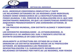 NOTICIAS DEL MERCOSUR  ALCA- MERCOSUR CONVIVENCIA CONFLICTIVA 4º PARTE LAS RELACIONES EXTERIORES DE LAS REGIONES (CASO MERCOSUR) SURGEN COMO CONSECUENCIA DE LA REESTRUCTURACIÓN DEL PODER MUNDIAL Y DEL PROCESO DE GLOBALIZACIÓN EN EL QUE NOS ENCONTRAMOS INMERSOS, EN QUE LAS COMPETENCIAS DOMÉSTICAS ADQUIEREN PROGRESIVAMENTE UNA DIMENSIÓN EXTERIOR. SE TRATA DE UN PROCESO MUNDIAL, CON DISTINTO ALCANCE Y SIGNIFICADO EN LOS DIFERENTES REGIONALISMOS  -EL ESTADOUNIDENSE, EL EUROPEO O EL DE AMÉRICA DEL SUR; Y PRESENTE EFECTOS DE DISTINTO DESARROLLO EN CADA SUPUESTO.   IGUALMENTE LA ESTRUCTURA DEL ESTADO EN LA CUAL SE ENMARCAN LAS DISTINTAS REGIONES INCIDE EN SU PROYECCIÓN EXTERIOR. EN IBEROAMÉRICA LOS PROCESOS DE DESCENTRALIZACIÓN Y EL SUBSIGUIENTE DESARROLLO DE RELACIONES EXTERIORES POR PARTE DE LAS REGIONES, HAN VENIDO DE LA MANO DE LA DEMOCRATIZACIÓN ASÍ COMO EXPERIENCIAS DE INTEGRACIÓN REGIONAL COMO EL MERCOSUR Y LA COMUNIDAD 