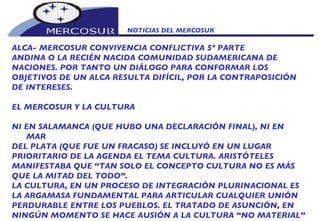 NOTICIAS DEL MERCOSUR  ALCA- MERCOSUR CONVIVENCIA CONFLICTIVA 5º PARTE ANDINA O LA RECIÉN NACIDA COMUNIDAD SUDAMERICANA DE NACIONES. POR TANTO UN DIÁLOGO PARA CONFORMAR LOS OBJETIVOS DE UN ALCA RESULTA DIFÍCIL, POR LA CONTRAPOSICIÓN DE INTERESES.    EL MERCOSUR Y LA CULTURA    NI EN SALAMANCA (QUE HUBO UNA DECLARACIÓN FINAL), NI EN MAR DEL PLATA (QUE FUE UN FRACASO) SE INCLUYÓ EN UN LUGAR PRIORITARIO DE LA AGENDA EL TEMA CULTURA. ARISTÓTELES MANIFESTABA QUE “TAN SOLO EL CONCEPTO CULTURA NO ES MÁS QUE LA MITAD DEL TODO”. LA CULTURA, EN UN PROCESO DE INTEGRACIÓN PLURINACIONAL ES LA ARGAMASA FUNDAMENTAL PARA ARTICULAR CUALQUIER UNIÓN PERDURABLE ENTRE LOS PUEBLOS. EL TRATADO DE ASUNCIÓN, EN NINGÚN MOMENTO SE HACE AUSIÓN A LA CULTURA “NO MATERIAL” O “ INMATERIAL”, NO EXISTE SIQUIERA UNA MENCIÓN AL CONCEPTO, EN 