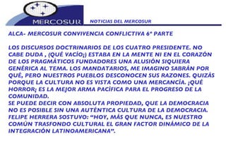 NOTICIAS DEL MERCOSUR  ALCA- MERCOSUR CONVIVENCIA CONFLICTIVA 6º PARTE LOS DISCURSOS DOCTRINARIOS DE LOS CUATRO PRESIDENTE. NO CABE DUDA , (QUÉ VACÍO¡) ESTABA EN LA MENTE NI EN EL CORAZÓN DE LOS PRAGMÁTICOS FUNDADORES UNA ALUSIÓN SIQUIERA GENÉRICA AL TEMA. LOS MANDATARIOS, ME IMAGINO SABRÁN POR QUÉ, PERO NUESTROS PUEBLOS DESCONOCEN SUS RAZONES. QUIZÁS PORQUE LA CULTURA NO ES VISTA COMO UNA MERCANCÍA. ¡QUÉ HORROR¡ ES LA MEJOR ARMA PACÌFICA PARA EL PROGRESO DE LA COMUNIDAD. SE PUEDE DECIR CON ABSOLUTA PROPIEDAD, QUE LA DEMOCRACIA NO ES POSIBLE SIN UNA AUTÉNTICA CULTURA DE LA DEMOCRACIA. FELIPE HERRERA SOSTUVO: “HOY, MÁS QUE NUNCA, ES NUESTRO COMÚN TRASFONDO CULTURAL EL GRAN FACTOR DINÁMICO DE LA INTEGRACIÓN LATINOAMERICANA”.    