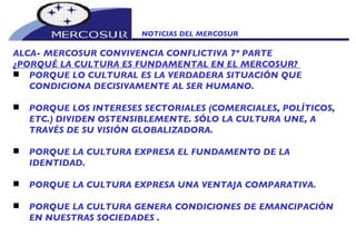 NOTICIAS DEL MERCOSUR  ALCA- MERCOSUR CONVIVENCIA CONFLICTIVA 7º PARTE ¿PORQUÉ LA CULTURA ES FUNDAMENTAL EN EL MERCOSUR?  PORQUE LO CULTURAL ES LA VERDADERA SITUACIÓN QUE CONDICIONA DECISIVAMENTE AL SER HUMANO.  PORQUE LOS INTERESES SECTORIALES (COMERCIALES, POLÍTICOS, ETC.) DIVIDEN OSTENSIBLEMENTE. SÓLO LA CULTURA UNE, A TRAVÉS DE SU VISIÓN GLOBALIZADORA.    PORQUE LA CULTURA EXPRESA EL FUNDAMENTO DE LA IDENTIDAD. PORQUE LA CULTURA EXPRESA UNA VENTAJA COMPARATIVA.  PORQUE LA CULTURA GENERA CONDICIONES DE EMANCIPACIÓN EN NUESTRAS SOCIEDADES . 