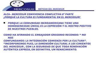 NOTICIAS DEL MERCOSUR  ALCA- MERCOSUR CONVIVENCIA CONFLICTIVA 8º PARTE ¿PORQUÉ LA CULTURA ES FUNDAMENTAL EN EL MERCOSUR?  PORQUE LA COMUNIDAD IBEROAMERICANA TIENE UNA HOMOGENEIDAD ÚNICA; ES LA EXPRESIÓN Y EL ROSTRO POSITIVO DE NUESTROS PUEBLOS.    COMO HA AFIRMADO EL EMBAJADOR GREGORIO RECONDO: “ NO NOS CONFUNDAMOS: LA INTEGRACIÓN COMIENZA POR LA CULTURA”. “ INCORPOREMOS PUES, LA DIMENSIÓN CULTURAL A LOS CIMIENTOS DEL MERCOSUR , CON LA SEGURIDAD DE QUE TODA RENOVACIÓN AUTÉNTICA EXPRESA, EN DEFINITIVA, UN RENACIMIENTO. 